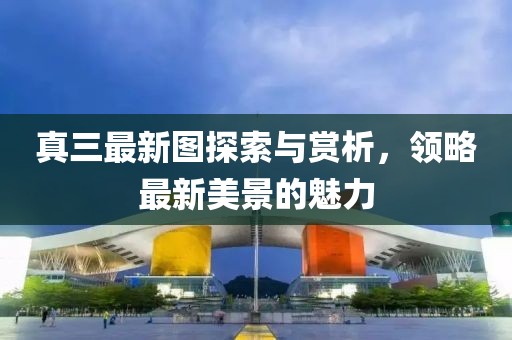 真三最新圖探索與賞析，領(lǐng)略最新美景的魅力