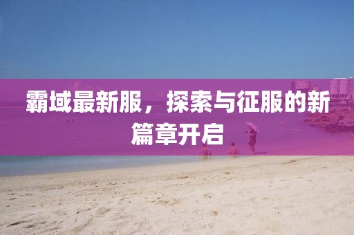 霸域最新服，探索與征服的新篇章開啟