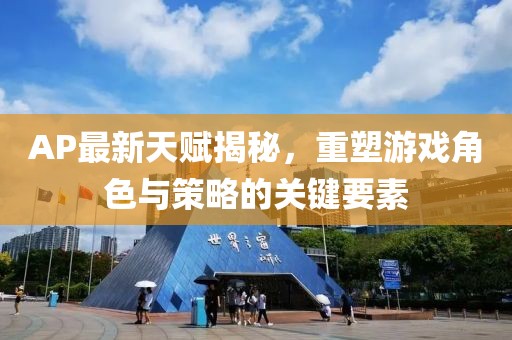 AP最新天賦揭秘，重塑游戲角色與策略的關鍵要素