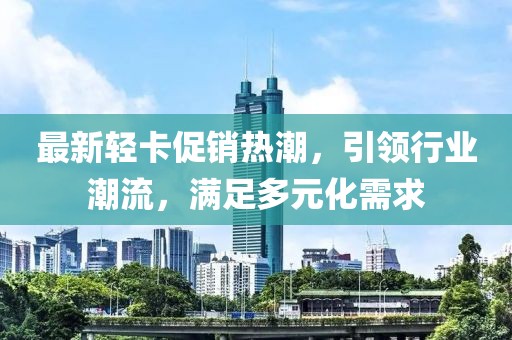 最新輕卡促銷熱潮，引領(lǐng)行業(yè)潮流，滿足多元化需求