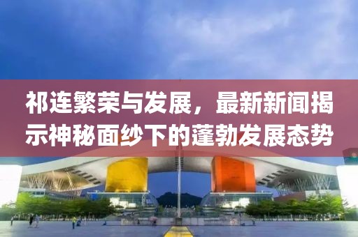 祁連繁榮與發(fā)展，最新新聞揭示神秘面紗下的蓬勃發(fā)展態(tài)勢