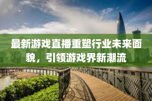 最新游戲直播重塑行業(yè)未來面貌，引領(lǐng)游戲界新潮流