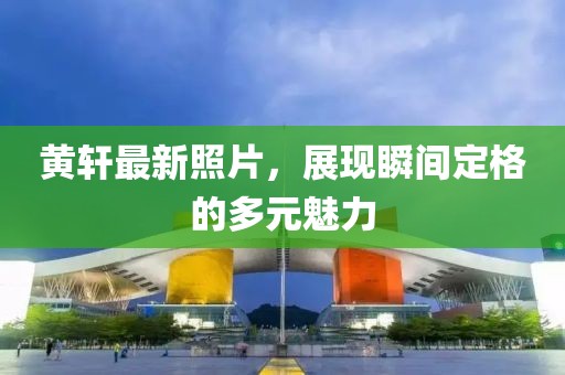 黃軒最新照片，展現(xiàn)瞬間定格的多元魅力