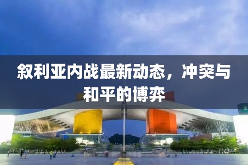 敘利亞內(nèi)戰(zhàn)最新動態(tài)，沖突與和平的博弈