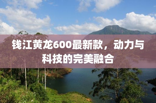 錢江黃龍600最新款，動(dòng)力與科技的完美融合