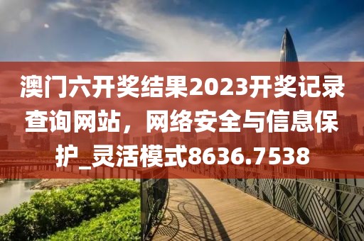澳門六開獎結(jié)果2023開獎記錄查詢網(wǎng)站，網(wǎng)絡(luò)安全與信息保護(hù)_靈活模式8636.7538