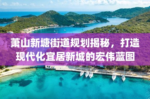 蕭山新塘街道規(guī)劃揭秘，打造現(xiàn)代化宜居新城的宏偉藍(lán)圖