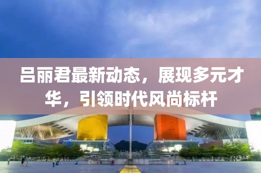 呂麗君最新動態(tài)，展現(xiàn)多元才華，引領(lǐng)時(shí)代風(fēng)尚標(biāo)桿
