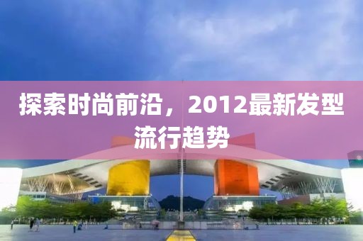 探索時尚前沿，2012最新發(fā)型流行趨勢