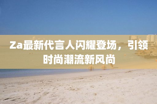 Za最新代言人閃耀登場，引領(lǐng)時尚潮流新風尚