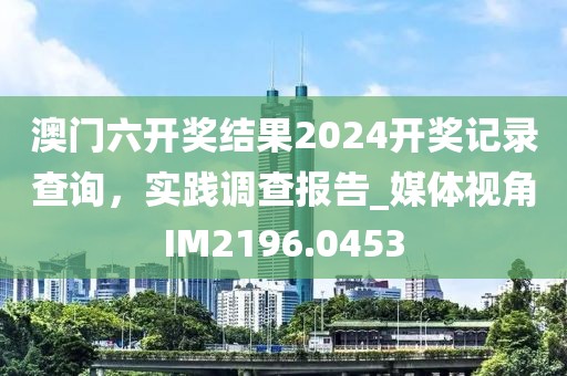 澳門六開獎結(jié)果2024開獎記錄查詢，實踐調(diào)查報告_媒體視角IM2196.0453
