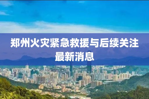 鄭州火災(zāi)緊急救援與后續(xù)關(guān)注最新消息