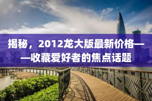 揭秘，2012龍大版最新價格——收藏愛好者的焦點話題