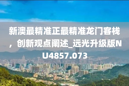 新澳最精準(zhǔn)正最精準(zhǔn)龍門客棧，創(chuàng)新觀點(diǎn)闡述_遠(yuǎn)光升級版NU4857.073