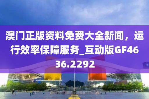 澳門正版資料免費大全新聞，運行效率保障服務(wù)_互動版GF4636.2292