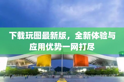 下載玩圖最新版，全新體驗(yàn)與應(yīng)用優(yōu)勢一網(wǎng)打盡