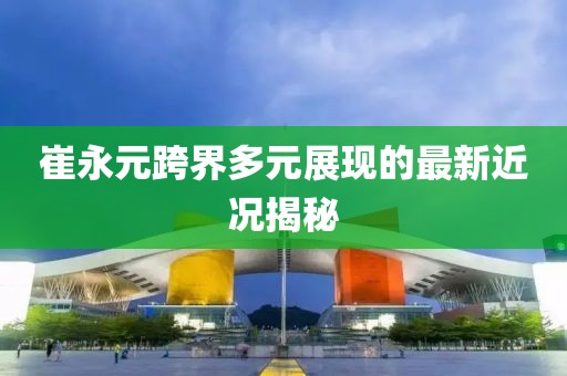 崔永元跨界多元展現(xiàn)的最新近況揭秘