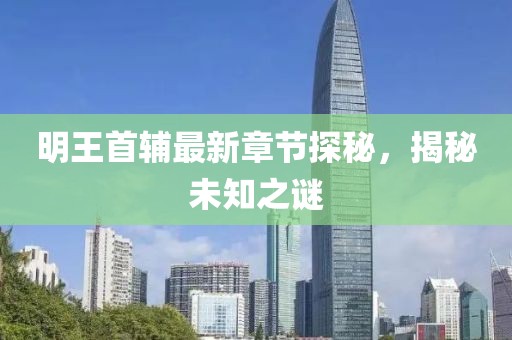 明王首輔最新章節(jié)探秘，揭秘未知之謎