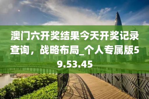 澳門六開獎(jiǎng)結(jié)果今天開獎(jiǎng)記錄查詢，戰(zhàn)略布局_個(gè)人專屬版59.53.45