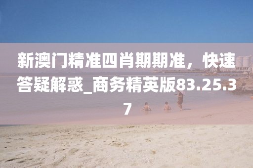 新澳門精準四肖期期準，快速答疑解惑_商務精英版83.25.37