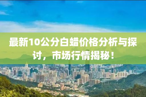 最新10公分白蠟價(jià)格分析與探討，市場(chǎng)行情揭秘！
