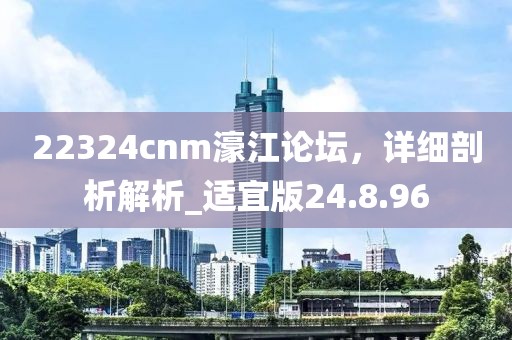 22324cnm濠江論壇，詳細剖析解析_適宜版24.8.96