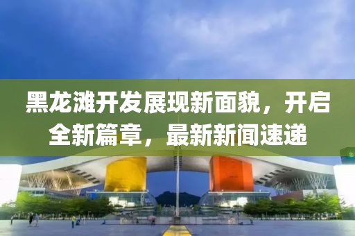 黑龍灘開發(fā)展現(xiàn)新面貌，開啟全新篇章，最新新聞速遞