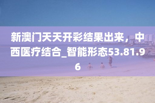 新澳門天天開彩結(jié)果出來，中西醫(yī)療結(jié)合_智能形態(tài)53.81.96