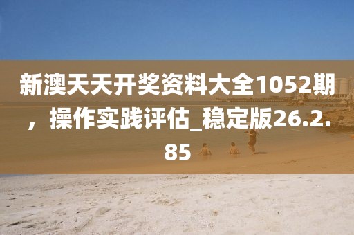 新澳天天開獎資料大全1052期，操作實(shí)踐評估_穩(wěn)定版26.2.85