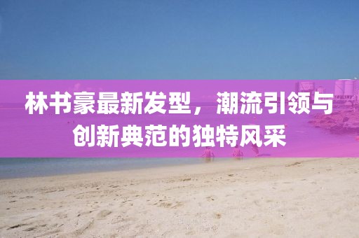 林書(shū)豪最新發(fā)型，潮流引領(lǐng)與創(chuàng)新典范的獨(dú)特風(fēng)采