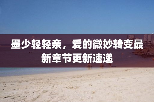 墨少輕輕親，愛的微妙轉變最新章節(jié)更新速遞