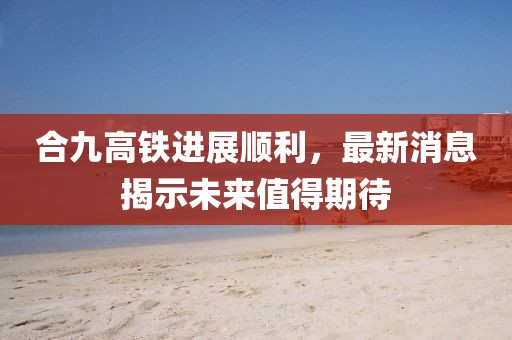 合九高鐵進(jìn)展順利，最新消息揭示未來值得期待