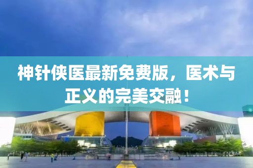 神針俠醫(yī)最新免費版，醫(yī)術(shù)與正義的完美交融！