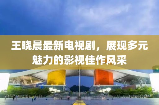 王曉晨最新電視劇，展現(xiàn)多元魅力的影視佳作風(fēng)采