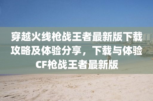 穿越火線槍戰(zhàn)王者最新版下載攻略及體驗(yàn)分享，下載與體驗(yàn)CF槍戰(zhàn)王者最新版