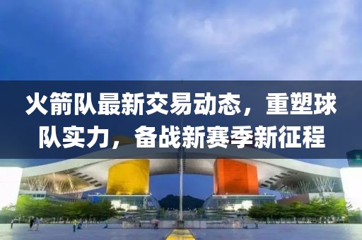 火箭隊(duì)最新交易動(dòng)態(tài)，重塑球隊(duì)實(shí)力，備戰(zhàn)新賽季新征程