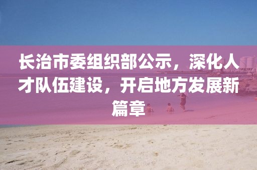 長(zhǎng)治市委組織部公示，深化人才隊(duì)伍建設(shè)，開啟地方發(fā)展新篇章
