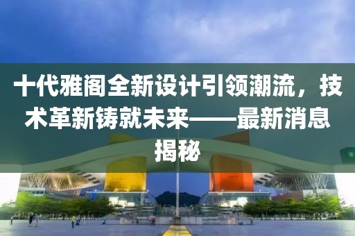 十代雅閣全新設(shè)計(jì)引領(lǐng)潮流，技術(shù)革新鑄就未來(lái)——最新消息揭秘