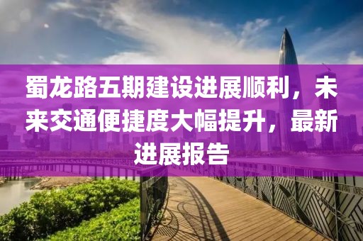 蜀龍路五期建設(shè)進(jìn)展順利，未來交通便捷度大幅提升，最新進(jìn)展報告