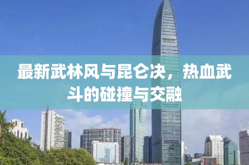 最新武林風(fēng)與昆侖決，熱血武斗的碰撞與交融