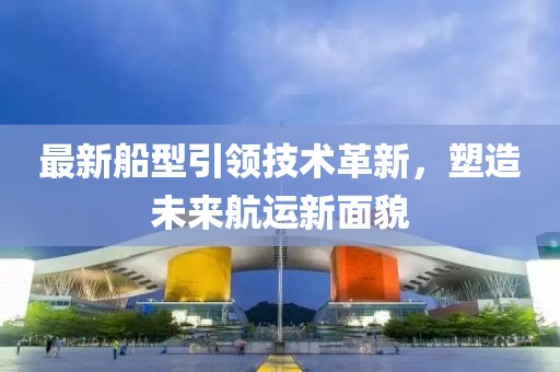 最新船型引領(lǐng)技術(shù)革新，塑造未來航運新面貌
