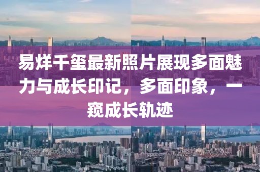 易烊千璽最新照片展現(xiàn)多面魅力與成長印記，多面印象，一窺成長軌跡