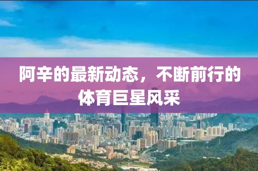 阿辛的最新動(dòng)態(tài)，不斷前行的體育巨星風(fēng)采